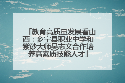 教育高质量发展看山西：乡宁县职业中学和紫砂大师吴志文合作培养高素质技能人才