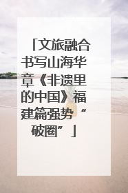 文旅融合书写山海华章《非遗里的中国》福建篇强势“破圈”