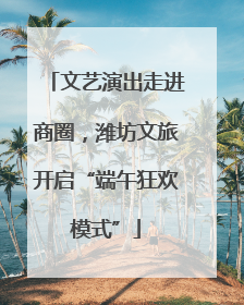 文艺演出走进商圈，潍坊文旅开启“端午狂欢模式”