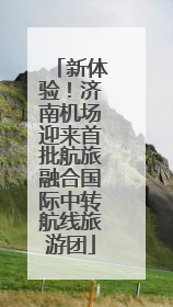 新体验！济南机场迎来首批航旅融合国际中转航线旅游团