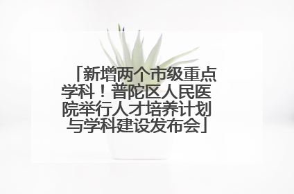 新增两个市级重点学科！普陀区人民医院举行人才培养计划与学科建设发布会
