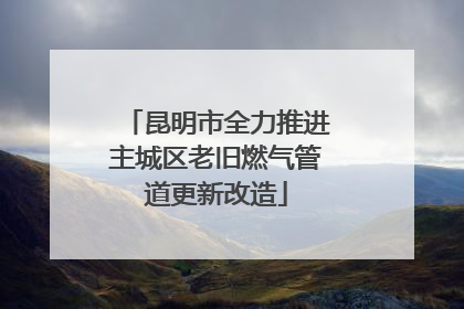昆明市全力推进主城区老旧燃气管道更新改造