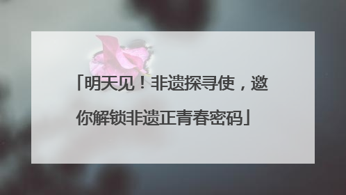 明天见！非遗探寻使，邀你解锁非遗正青春密码