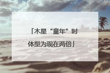 木星“童年”时体型为现在两倍