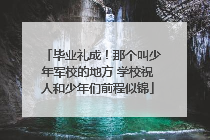 毕业礼成！那个叫少年军校的地方 学校祝人和少年们前程似锦