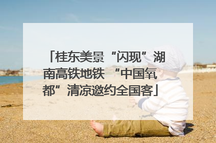 桂东美景“闪现”湖南高铁地铁 “中国氧都”清凉邀约全国客
