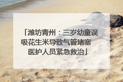 潍坊青州：三岁幼童误吸花生米导致气管堵塞 医护人员紧急救治