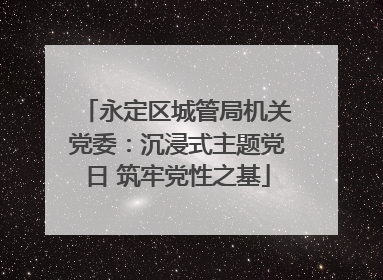 永定区城管局机关党委：沉浸式主题党日 筑牢党性之基