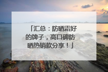 汇总：防晒霜好的牌子，高口碑防晒热销款分享！