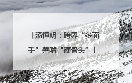 汤恒明：跨界“多面手”善啃“硬骨头”
