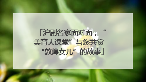 沪剧名家面对面，“美育大课堂”与您共赏“敦煌女儿”的故事