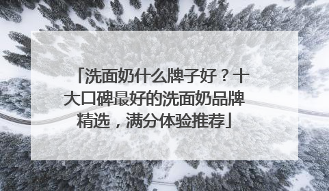洗面奶什么牌子好？十大口碑最好的洗面奶品牌精选，满分体验推荐