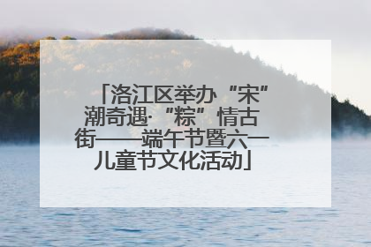 洛江区举办“宋”潮奇遇·“粽”情古街——端午节暨六一儿童节文化活动