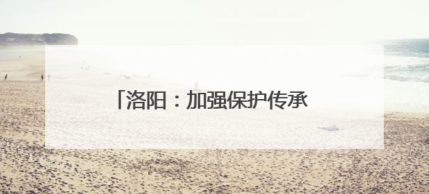 洛阳：加强保护传承 非遗之美绽放时代新韵