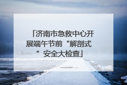 济南市急救中心开展端午节前“解剖式”安全大检查