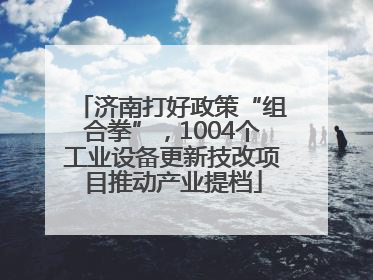 济南打好政策“组合拳”，1004个工业设备更新技改项目推动产业提档