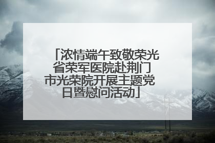 浓情端午致敬荣光 省荣军医院赴荆门市光荣院开展主题党日暨慰问活动