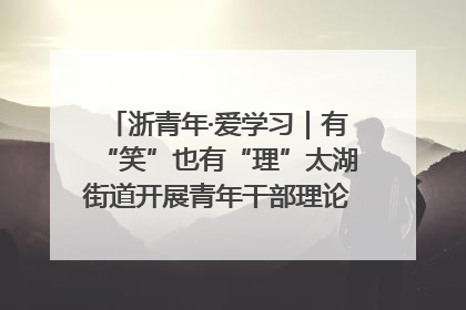 浙青年·爱学习｜有“笑”也有“理”太湖街道开展青年干部理论宣讲“开放麦”