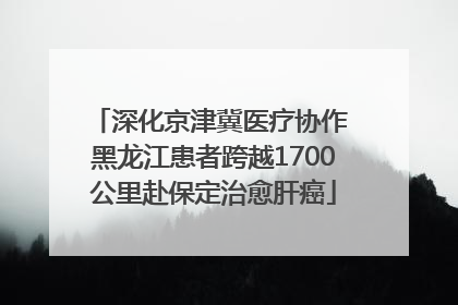 深化京津冀医疗协作 黑龙江患者跨越1700公里赴保定治愈肝癌