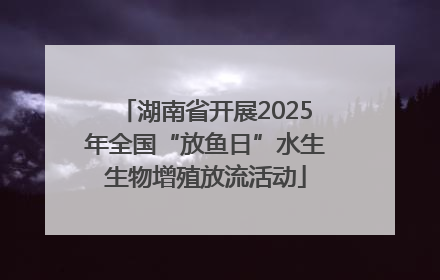 湖南省开展2025年全国“放鱼日”水生生物增殖放流活动