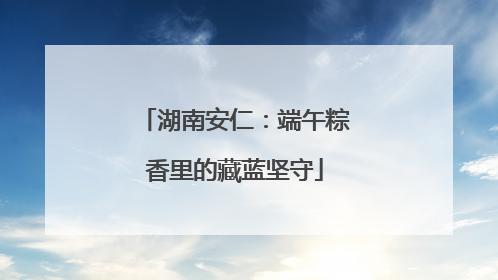 湖南安仁：端午粽香里的藏蓝坚守