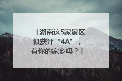 湖南这5家景区拟获评“4A”，有你的家乡吗？