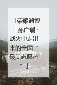 荣耀淄博｜孙广瑞：战火中走出来的全国“最美志愿者”