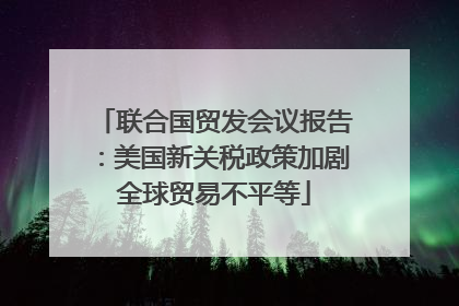 联合国贸发会议报告：美国新关税政策加剧全球贸易不平等
