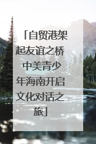 自贸港架起友谊之桥 中美青少年海南开启文化对话之旅