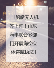 船艇无人机齐上阵！山东海事联合多部门开展海空立体巡航执法