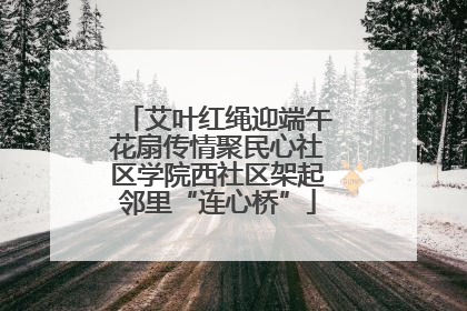 艾叶红绳迎端午花扇传情聚民心社区学院西社区架起邻里“连心桥”