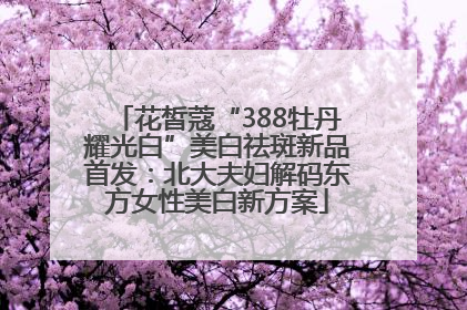 花皙蔻“388牡丹耀光白”美白祛斑新品首发：北大夫妇解码东方女性美白新方案