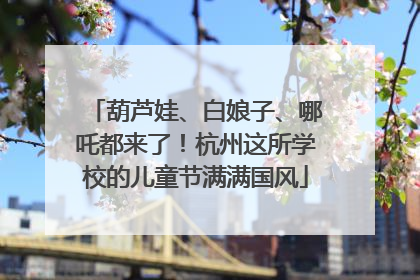葫芦娃、白娘子、哪吒都来了！杭州这所学校的儿童节满满国风