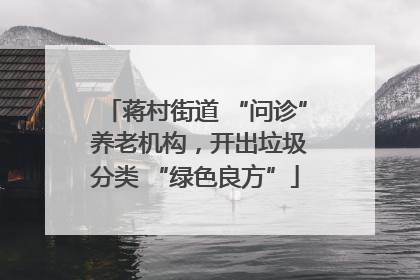 蒋村街道 “问诊” 养老机构，开出垃圾分类 “绿色良方”