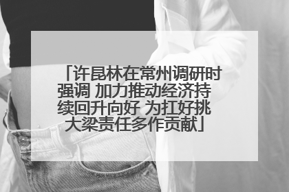 许昆林在常州调研时强调 加力推动经济持续回升向好 为扛好挑大梁责任多作贡献