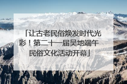 让古老民俗焕发时代光彩！第二十一届吴地端午民俗文化活动开幕