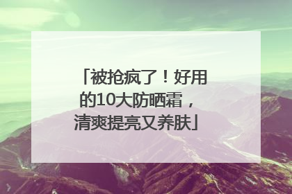被抢疯了！好用的10大防晒霜，清爽提亮又养肤