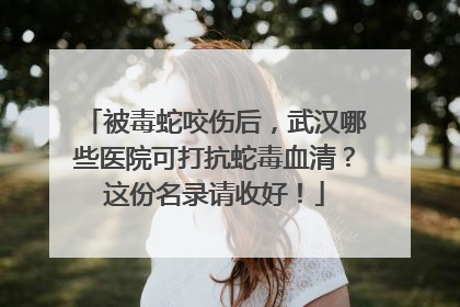 被毒蛇咬伤后，武汉哪些医院可打抗蛇毒血清？这份名录请收好！