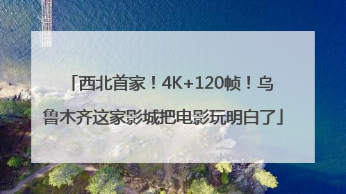 西北首家！4K+120帧！乌鲁木齐这家影城把电影玩明白了