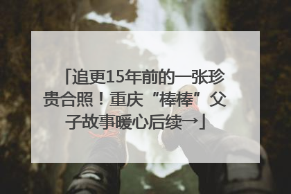 追更15年前的一张珍贵合照！重庆“棒棒”父子故事暖心后续→