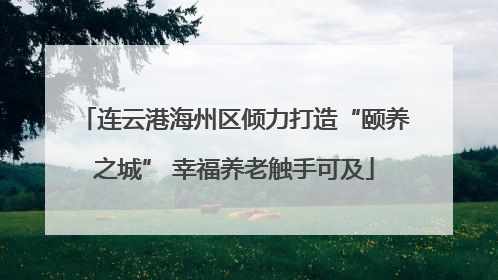 连云港海州区倾力打造“颐养之城” 幸福养老触手可及