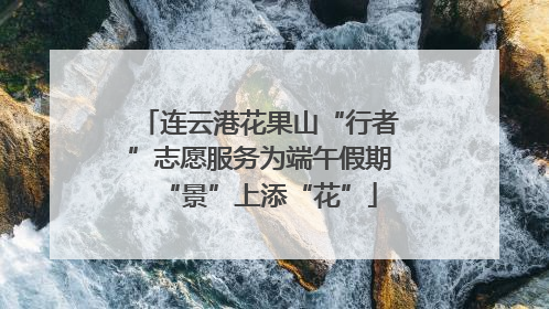 连云港花果山“行者”志愿服务为端午假期“景”上添“花”