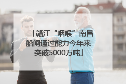 赣江“咽喉”南昌船闸通过能力今年来突破5000万吨