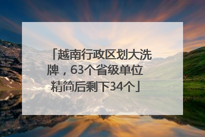 越南行政区划大洗牌，63个省级单位精简后剩下34个