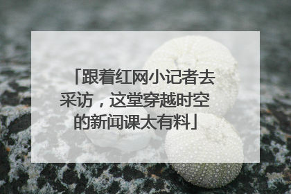 跟着红网小记者去采访，这堂穿越时空的新闻课太有料