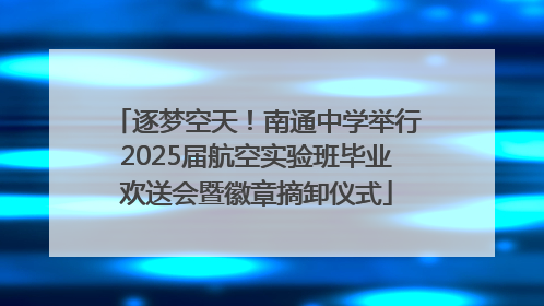 逐梦空天！南通中学举行2025届航空实验班毕业欢送会暨徽章摘卸仪式