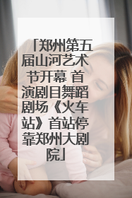 郑州第五届山河艺术节开幕 首演剧目舞蹈剧场《火车站》首站停靠郑州大剧院