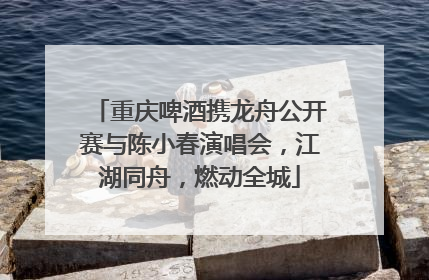 重庆啤酒携龙舟公开赛与陈小春演唱会，江湖同舟，燃动全城