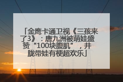 金鹰卡通卫视《三孩来了3》：唐九洲被萌娃盛赞“100块腹肌”，井胧带娃有梗超欢乐