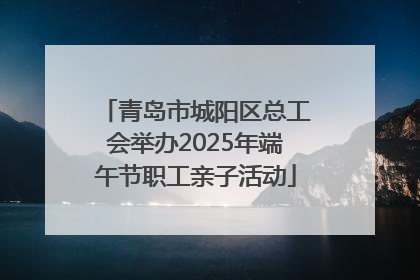 青岛市城阳区总工会举办2025年端午节职工亲子活动